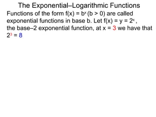 The Exponential–Logarithmic Functions Functions of the form f(x) = b x  (b > 0) are called exponential functions in base b. Let f(x) = y = 2 x  ,  the base–2 exponential function, at x =  3  we have that  2 3  =  8 