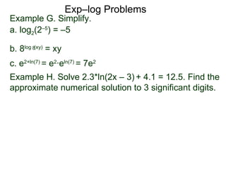 Exp–log Problems Example G. Simplify.  a. log 2 (2 –5 ) = –5 b. 8 log  (xy)  = xy c. e 2 + ln(7)  = e 2 ·e ln(7)  = 7e 2 Example H. Solve 2.3*ln(2x – 3)   + 4.1 = 12.5. Find the approximate numerical solution to 3 significant digits.  8 