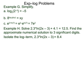 Exp–log Problems Example G. Simplify.  a. log 2 (2 –5 ) = –5 b. 8 log  (xy)  = xy c. e 2 + ln(7)  = e 2 ·e ln(7)  = 7e 2 Example H. Solve 2.3*ln(2x – 3)   + 4.1 = 12.5. Find the approximate numerical solution to 3 significant digits.  Isolate the log–term, 2.3*ln(2x – 3)   = 8.4 8 