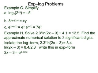 Exp–log Problems Example G. Simplify.  a. log 2 (2 –5 ) = –5 b. 8 log  (xy)  = xy c. e 2 + ln(7)  = e 2 ·e ln(7)  = 7e 2 Example H. Solve 2.3*ln(2x – 3)   + 4.1 = 12.5. Find the approximate numerical solution to 3 significant digits.  Isolate the log–term, 2.3*ln(2x – 3)   = 8.4 ln(2x – 3)   = 8.4/2.3  write this in exp–form  2x – 3   = e 8.4/2.3 8 