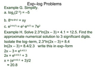 Exp–log Problems Example G. Simplify.  a. log 2 (2 –5 ) = –5 b. 8 log  (xy)  = xy c. e 2 + ln(7)  = e 2 ·e ln(7)  = 7e 2 Example H. Solve 2.3*ln(2x – 3)   + 4.1 = 12.5. Find the approximate numerical solution to 3 significant digits.  Isolate the log–term, 2.3*ln(2x – 3)   = 8.4 ln(2x – 3)   = 8.4/2.3  write this in exp–form  2x – 3   = e 8.4/2.3 2x = e 8.4/2.3  + 3 x = (e 8.4/2.3  + 3)/2  ≈  20.8 8 