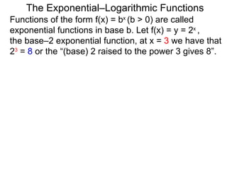 The Exponential–Logarithmic Functions Functions of the form f(x) = b x  (b > 0) are called exponential functions in base b. Let f(x) = y = 2 x  ,  the base–2 exponential function, at x =  3  we have that  2 3  =  8  or the “(base) 2 raised to the power 3 gives 8”.  