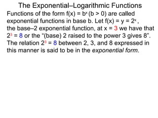 The Exponential–Logarithmic Functions Functions of the form f(x) = b x  (b > 0) are called exponential functions in base b. Let f(x) = y = 2 x  ,  the base–2 exponential function, at x =  3  we have that  2 3  =  8  or the “(base) 2 raised to the power 3 gives 8”. The relation 2 3  =  8  between 2, 3, and 8 expressed in this manner is said to be in the  exponential form .  