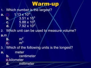 Warm-up Which number is the largest? a.	        1.13 x 109b.		3.51 x 103c.		5.88 x 105d.		7.92 x 102 Which unit can be used to measure volume?  a.mb.		m2c.		m3 Which of the following units is the longest? a.	         meterb.		centimeterc.kilometerd.		millimeter 