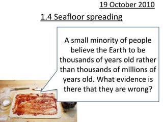 19 October 2010 1.4 Seafloor spreading A small minority of people believe the Earth to be thousands of years old rather than thousands of millions of years old. What evidence is there that they are wrong? 
