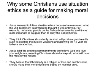 Why some Christians use situation
    ethics as a guide for making moral
                 decisions
•   Jesus seemed to follow situation ethics because he over-ruled what
    the Old Testament said when he thought it was unloving. For
    example, he healed people on the Sabbath because he said it was
    more important to do good than to obey the Sabbath laws.

•   They think Christians should only do what will produce good results
    such as stealing the nuclear weapons and allowing the 12 year old
    to have an abortion.

•   Jesus said the greatest commandments are to love God and love
    your neighbour, meaning Christians should always do what will have
    the most loving results.

•   They believe that Christianity is a religion of love and so Christians
    should make their moral decisions based on love not laws.
 