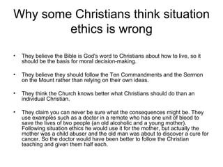 Why some Christians think situation
        ethics is wrong
•   They believe the Bible is God's word to Christians about how to live, so it
    should be the basis for moral decision-making.

•   They believe they should follow the Ten Commandments and the Sermon
    on the Mount rather than relying on their own ideas.

•   They think the Church knows better what Christians should do than an
    individual Christian.

•   They claim you can never be sure what the consequences might be. They
    use examples such as a doctor in a remote who has one unit of blood to
    save the lives of two people (an old alcoholic and a young mother).
    Following situation ethics he would use it for the mother, but actually the
    mother was a child abuser and the old man was about to discover a cure for
    cancer. So the doctor would have been better to follow the Christian
    teaching and given them half each.
 