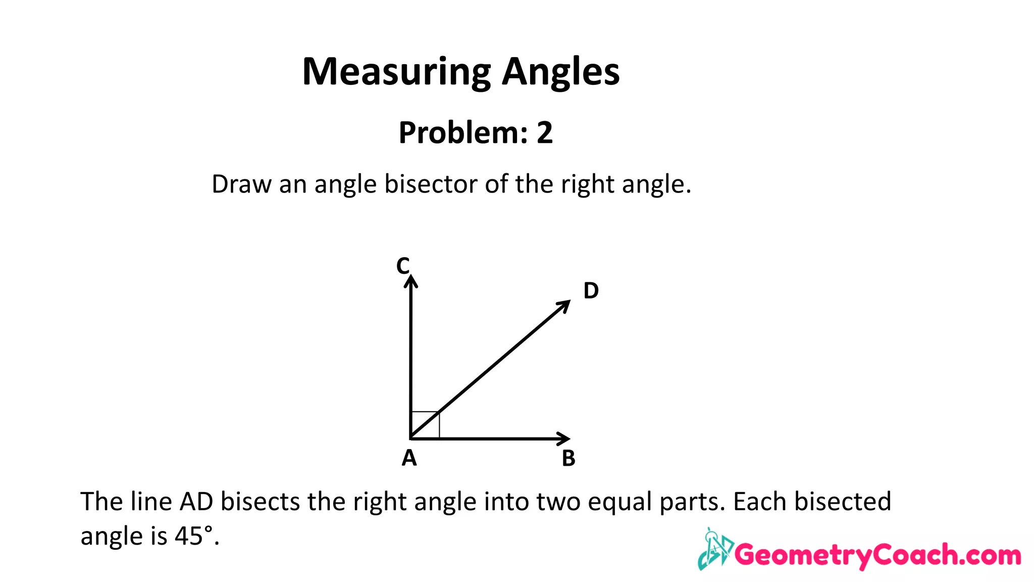 Measuring	Angles
A B
D
C
Problem:	2
Draw	an	angle	bisector	of	the	right	angle.
The	line	AD	bisects	the	right	angle	into	two	equal	parts.	Each	bisected	
angle	is	45°.
 
