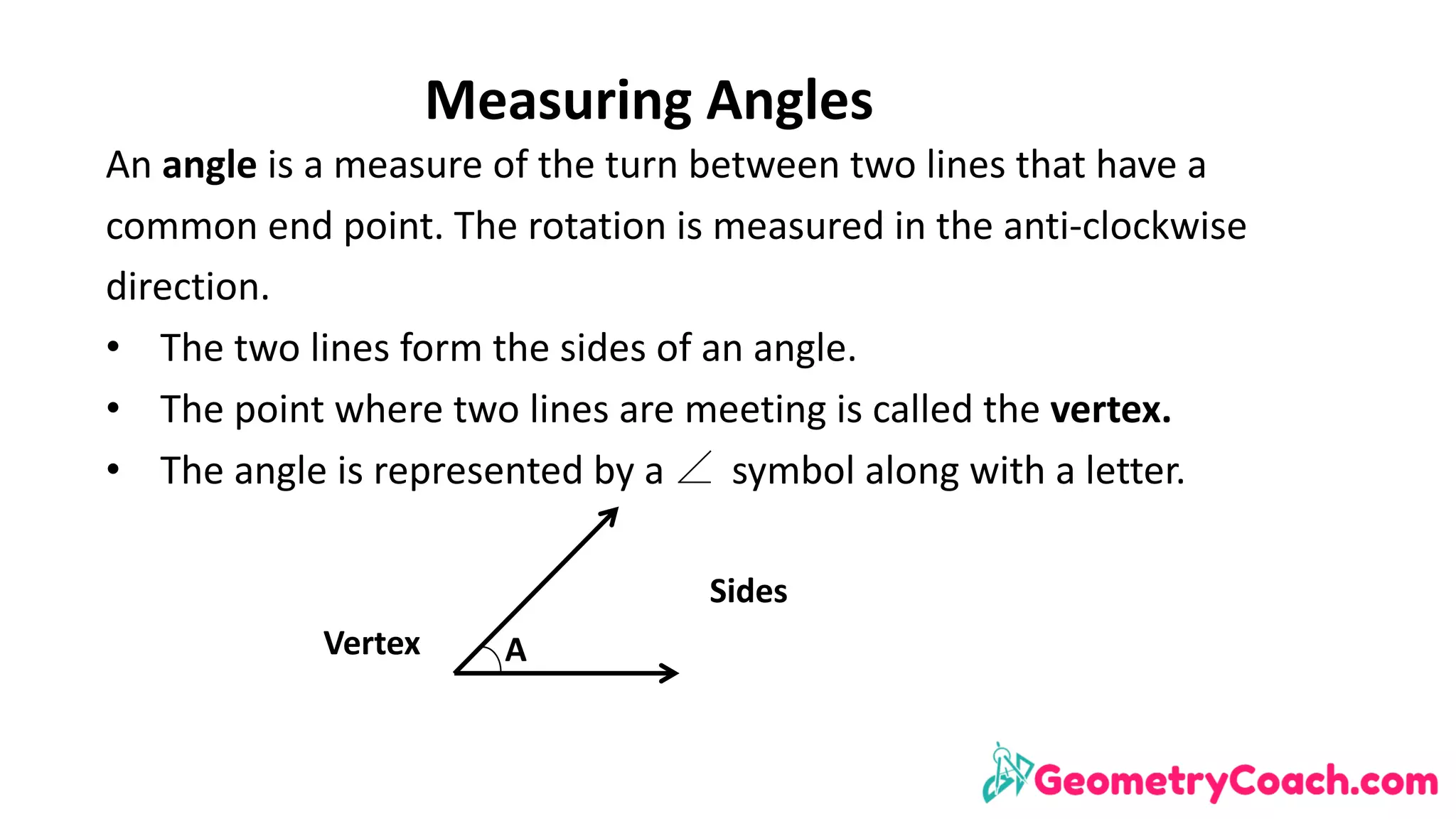Measuring	Angles
An	angle	is	a	measure	of	the	turn	between	two	lines	that	have	a	
common	end	point.	The	rotation	is	measured	in	the	anti-clockwise	
direction.	
• The	two	lines	form	the	sides	of	an	angle.
• The	point	where	two	lines	are	meeting	is	called	the	vertex.
• The	angle	is	represented	by	a							symbol	along	with	a	letter.
A
Sides
Vertex
 