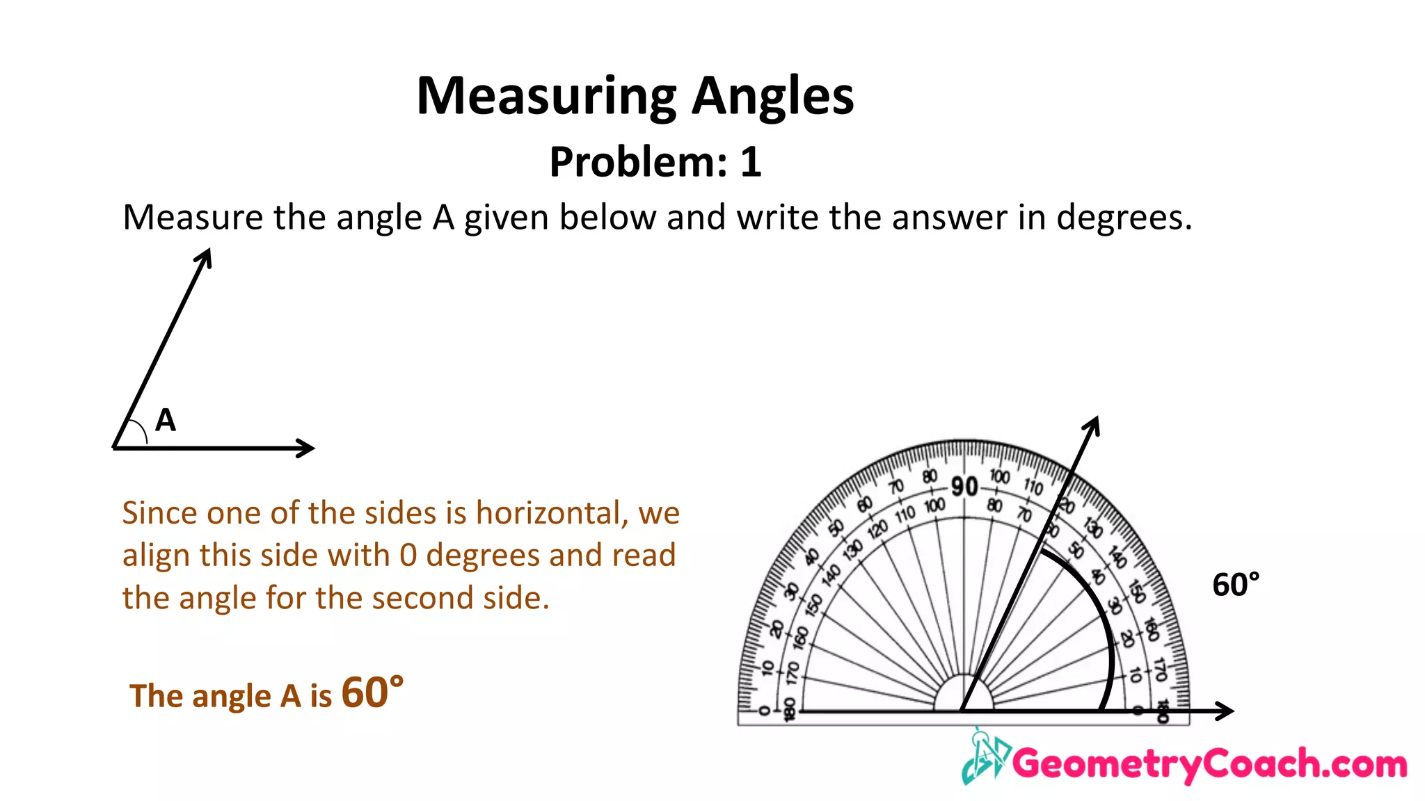 Measuring	Angles
Problem:	1
Measure	the	angle	A	given	below	and	write	the	answer	in	degrees.
A
60°
Since	one	of	the	sides	is	horizontal,	we	
align	this	side	with	0	degrees	and	read	
the	angle	for	the	second	side.	
The	angle	A	is	60°
 