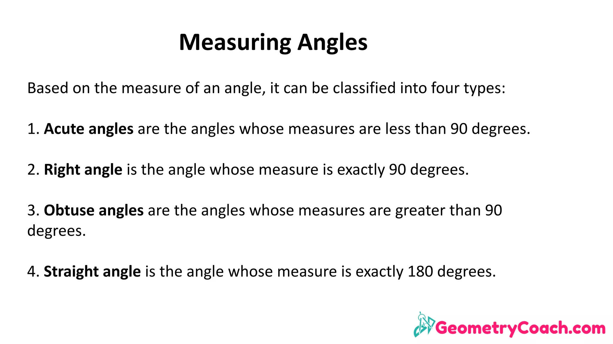Measuring	Angles
Based	on	the	measure	of	an	angle,	it	can	be	classified	into	four	types:
1.	Acute	angles	are	the	angles	whose	measures	are	less	than	90	degrees.
2.	Right	angle	is	the	angle	whose	measure	is	exactly	90	degrees.
3.	Obtuse	angles	are	the	angles	whose	measures	are	greater	than	90	
degrees.
4.	Straight	angle	is	the	angle	whose	measure	is	exactly	180	degrees.
 