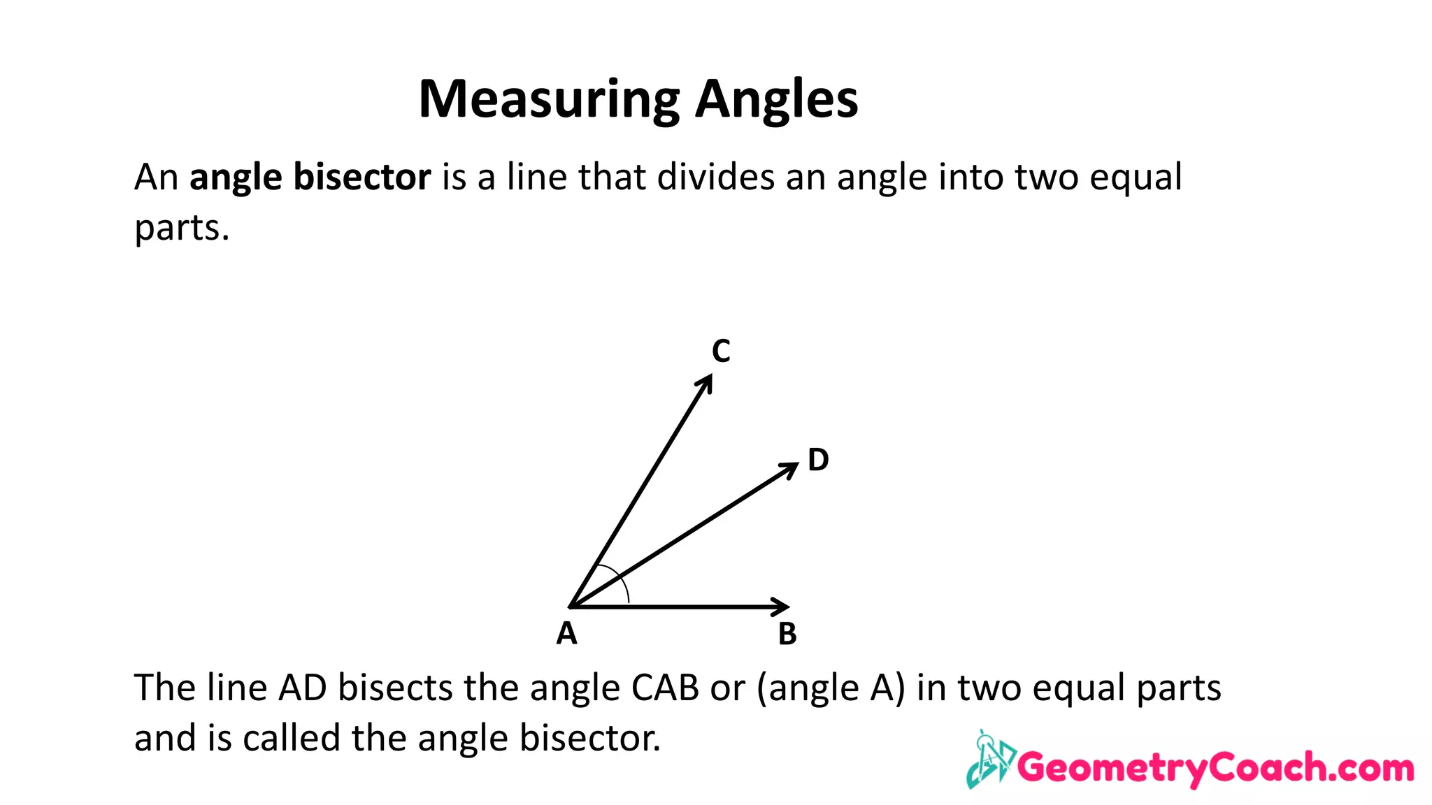 Measuring	Angles
An	angle	bisector	is	a	line	that	divides	an	angle	into	two	equal	
parts.	
The	line	AD	bisects	the	angle	CAB	or	(angle	A)	in	two	equal	parts	
and	is	called	the	angle	bisector.
A B
D
C
 