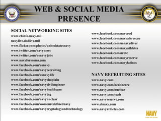 WEB & SOCIAL MEDIA
                  PRESENCE
SOCIAL NETWORKING SITES
                                               www.facebook.com/navyeod
www.chinfo.navy.mil
                                               www.facebook.com/navyairrescue
navylive.dodlive.mil
                                               www.facebook.com/usnavydiver
www.flicker.com/photos/unitedstatesnavy
                                               www.facebook.com/navyathletes
www.twitter.com/navynews
                                               www.facebook.com/nrotc
www.twitter.com/usnavyjobs
                                               www.facebook.com/navyreserve
www.navyformoms.com
                                               www.facebook.com/navylatinos
www.facebook.com/usnavy
www.facebook.com/navyrecruiting
www.facebook.com/usnavylife                    NAVY RECRUITING SITES
www.facebook.com/navychaplain                  www.navy.com
www.facebook.com/navycivilengineer             www.navy.com/healthcare
www.facebook.com/navyhealthcare                www.navy.com/nuclear
www.facebook.com/navyjag                       www.navy.com/seals
www.facebook.com/navynuclear                   www.navyreserve.com
www.facebook.com/womenredefinednavy            www.elnavy.com
www.facebook.com/navycryptologyandtechnology   www.navyathletes.com
 