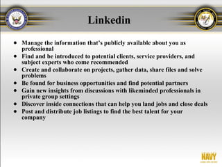 Linkedin
● Manage the information that’s publicly available about you as
  professional
● Find and be introduced to potential clients, service providers, and
  subject experts who come recommended
● Create and collaborate on projects, gather data, share files and solve
  problems
● Be found for business opportunities and find potential partners
● Gain new insights from discussions with likeminded professionals in
  private group settings
● Discover inside connections that can help you land jobs and close deals
● Post and distribute job listings to find the best talent for your
  company
 