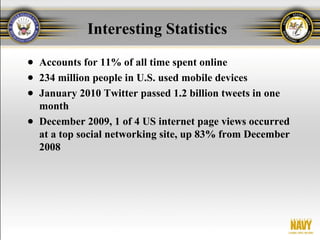 Interesting Statistics
● Accounts for 11% of all time spent online
● 234 million people in U.S. used mobile devices
● January 2010 Twitter passed 1.2 billion tweets in one
  month
● December 2009, 1 of 4 US internet page views occurred
  at a top social networking site, up 83% from December
  2008
 