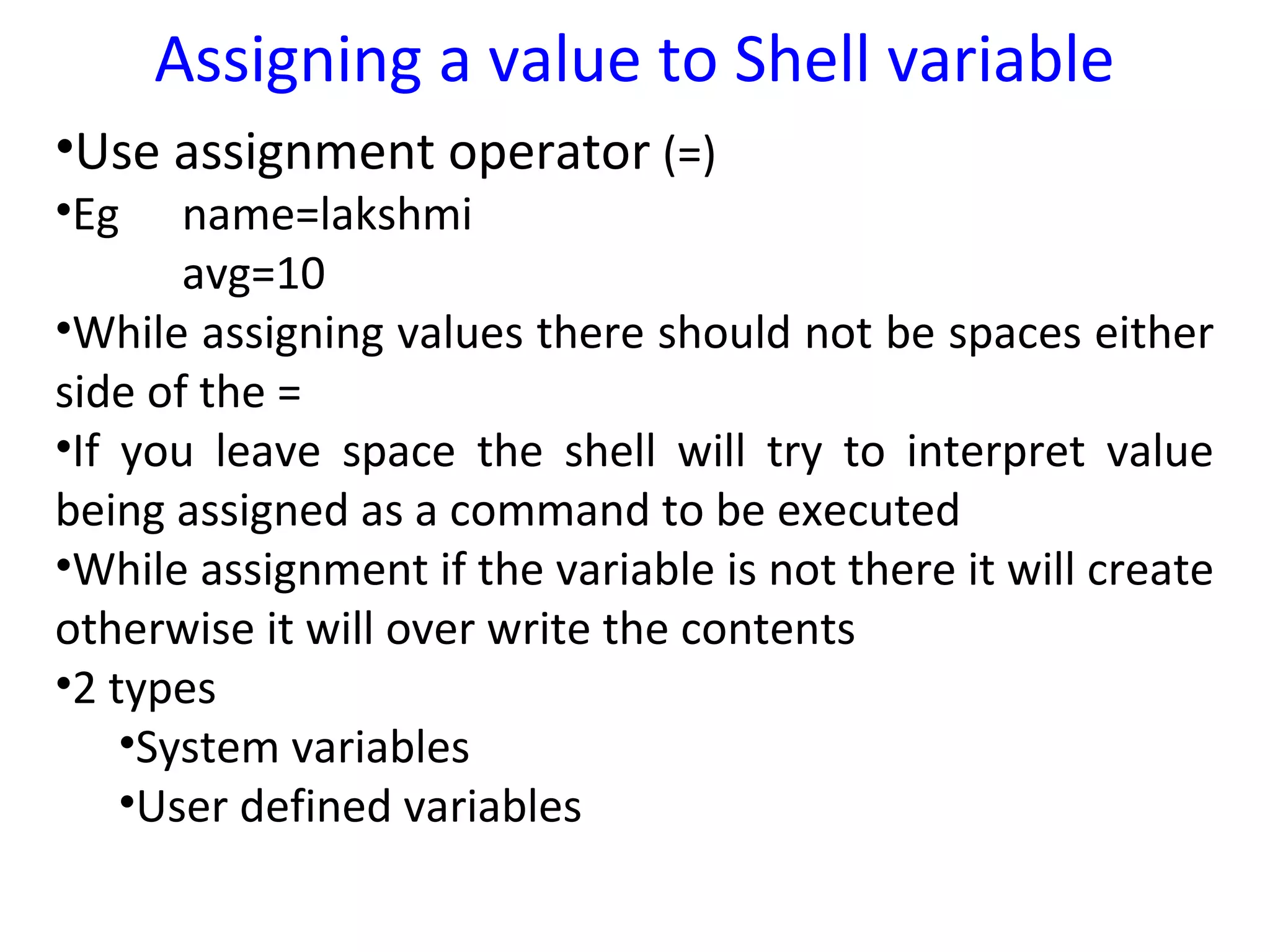 Assigning a value to Shell variable
•Use assignment operator (=)
•Eg    name=lakshmi
       avg=10
•While assigning values there should not be spaces either
side of the =
•If you leave space the shell will try to interpret value
being assigned as a command to be executed
•While assignment if the variable is not there it will create
otherwise it will over write the contents
•2 types
    •System variables
    •User defined variables
 