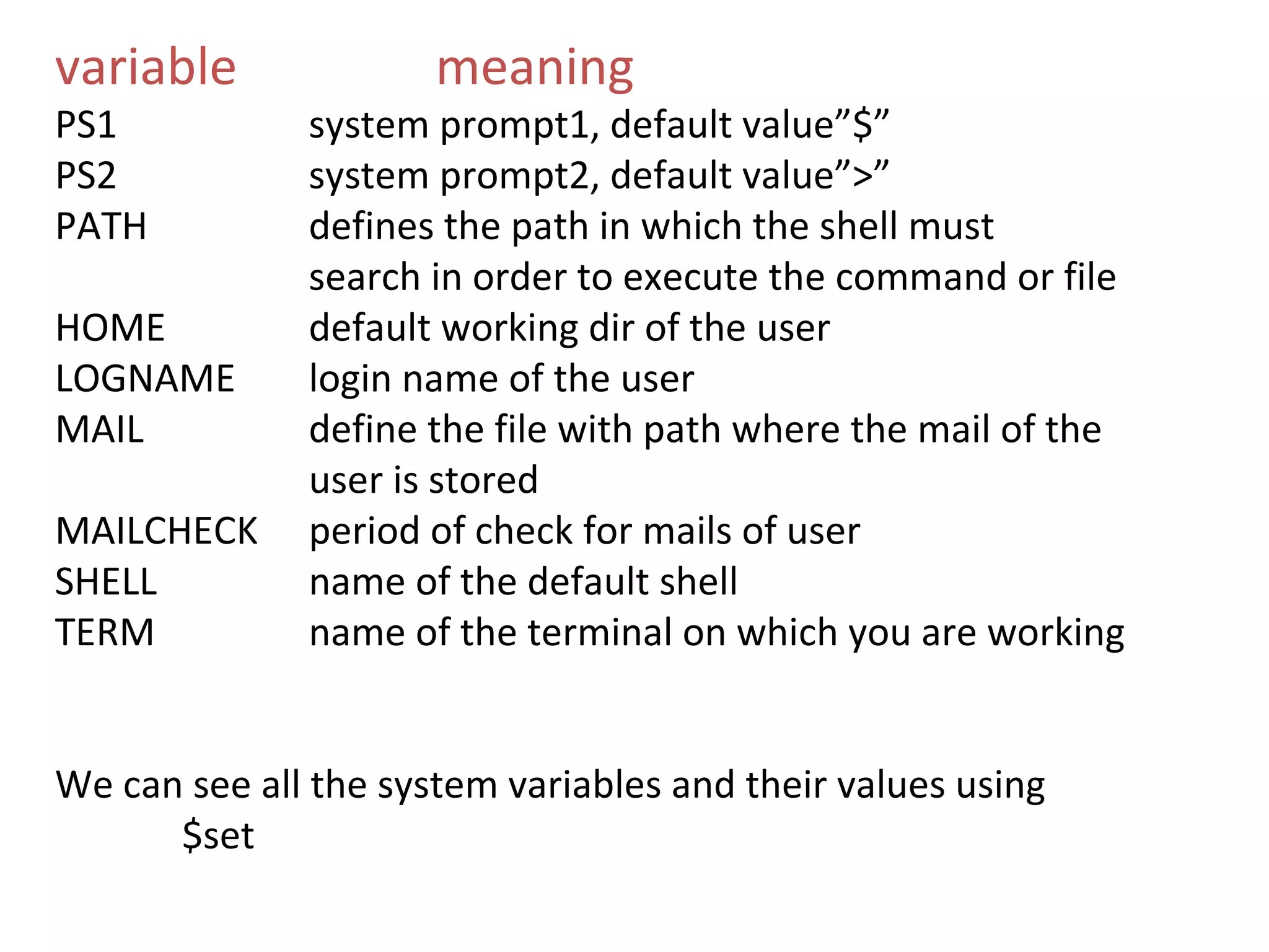 variable              meaning
PS1           system prompt1, default value”$”
PS2           system prompt2, default value”>”
PATH          defines the path in which the shell must
              search in order to execute the command or file
HOME          default working dir of the user
LOGNAME       login name of the user
MAIL          define the file with path where the mail of the
              user is stored
MAILCHECK     period of check for mails of user
SHELL         name of the default shell
TERM          name of the terminal on which you are working


We can see all the system variables and their values using
      $set
 