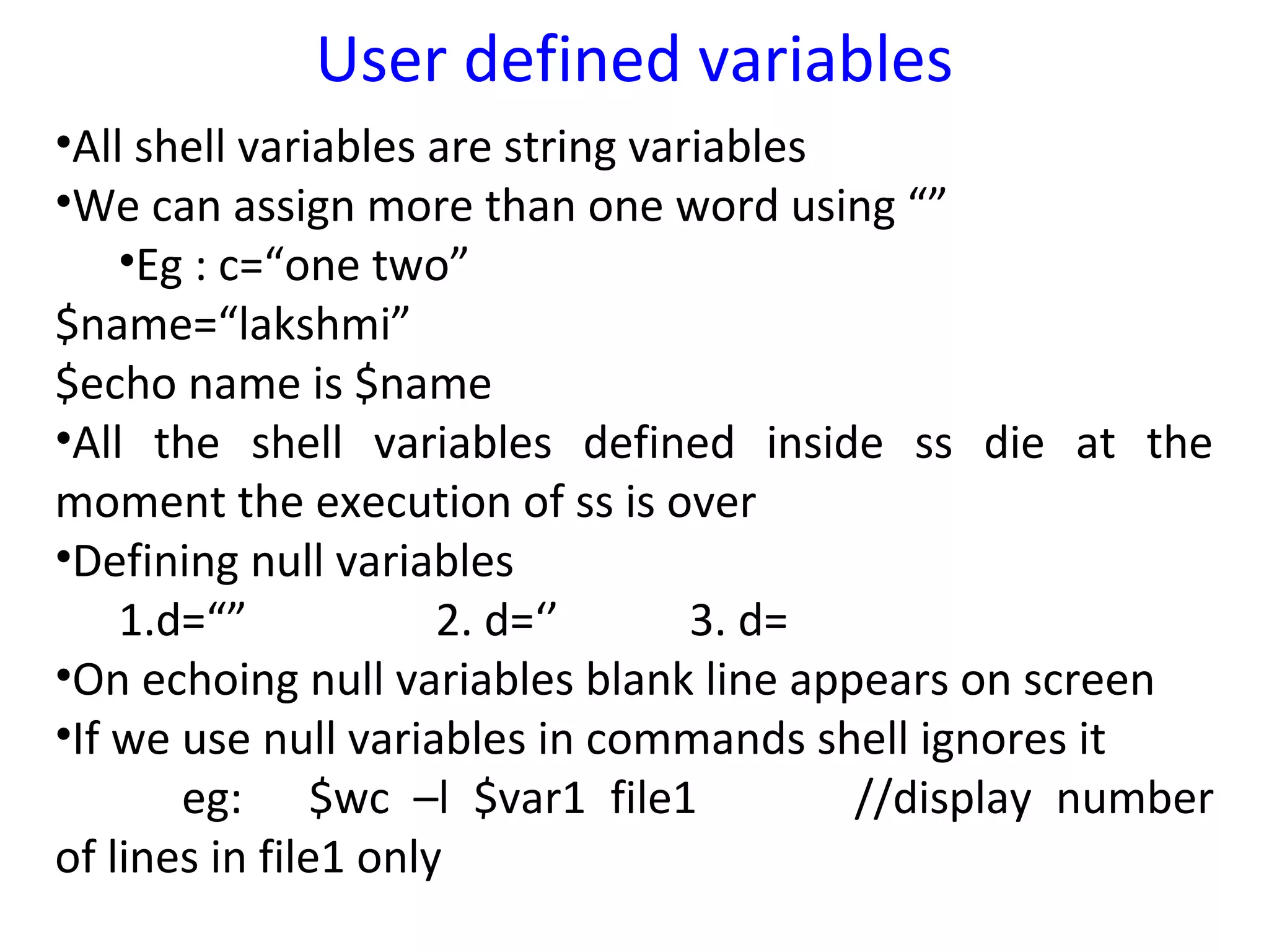 User defined variables
•All shell variables are string variables
•We can assign more than one word using “”
    •Eg : c=“one two”
$name=“lakshmi”
$echo name is $name
•All the shell variables defined inside ss die at the
moment the execution of ss is over
•Defining null variables
    1.d=“”            2. d=‘’      3. d=
•On echoing null variables blank line appears on screen
•If we use null variables in commands shell ignores it
       eg: $wc –l $var1 file1             //display number
of lines in file1 only
 