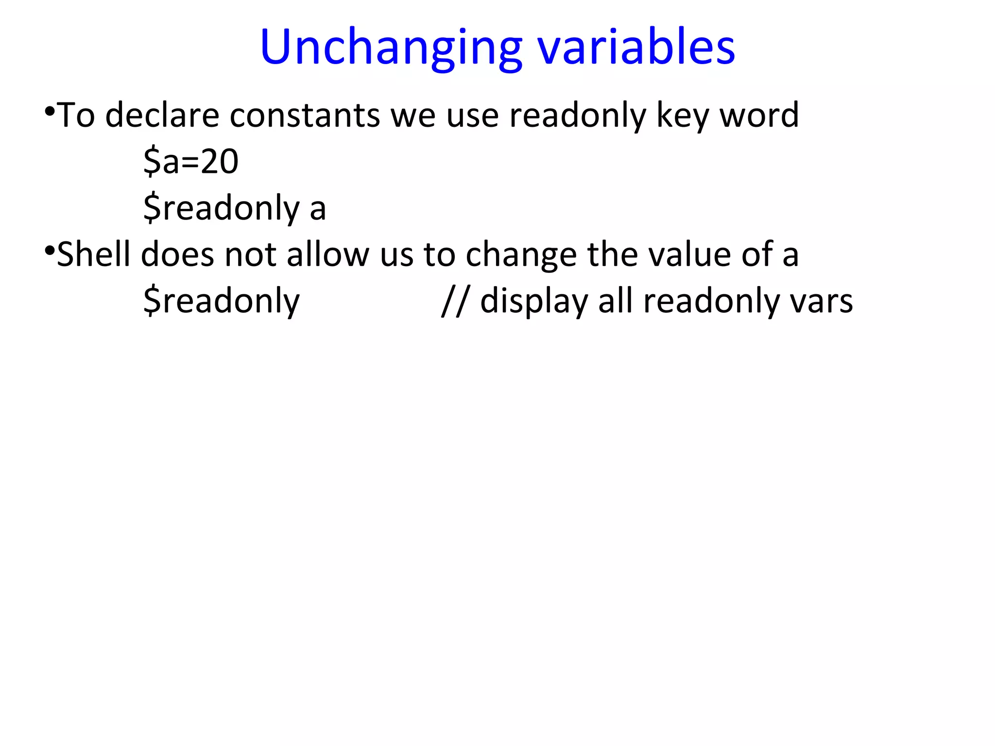 Unchanging variables
•To declare constants we use readonly key word
       $a=20
       $readonly a
•Shell does not allow us to change the value of a
       $readonly          // display all readonly vars
 