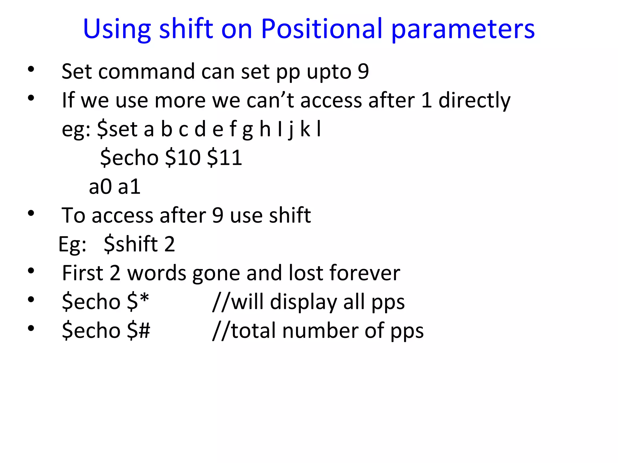 Using shift on Positional parameters
•   Set command can set pp upto 9
•   If we use more we can’t access after 1 directly
    eg: $set a b c d e f g h I j k l
         $echo $10 $11
       a0 a1
•   To access after 9 use shift
    Eg: $shift 2
•   First 2 words gone and lost forever
•   $echo $*         //will display all pps
•   $echo $#         //total number of pps
 