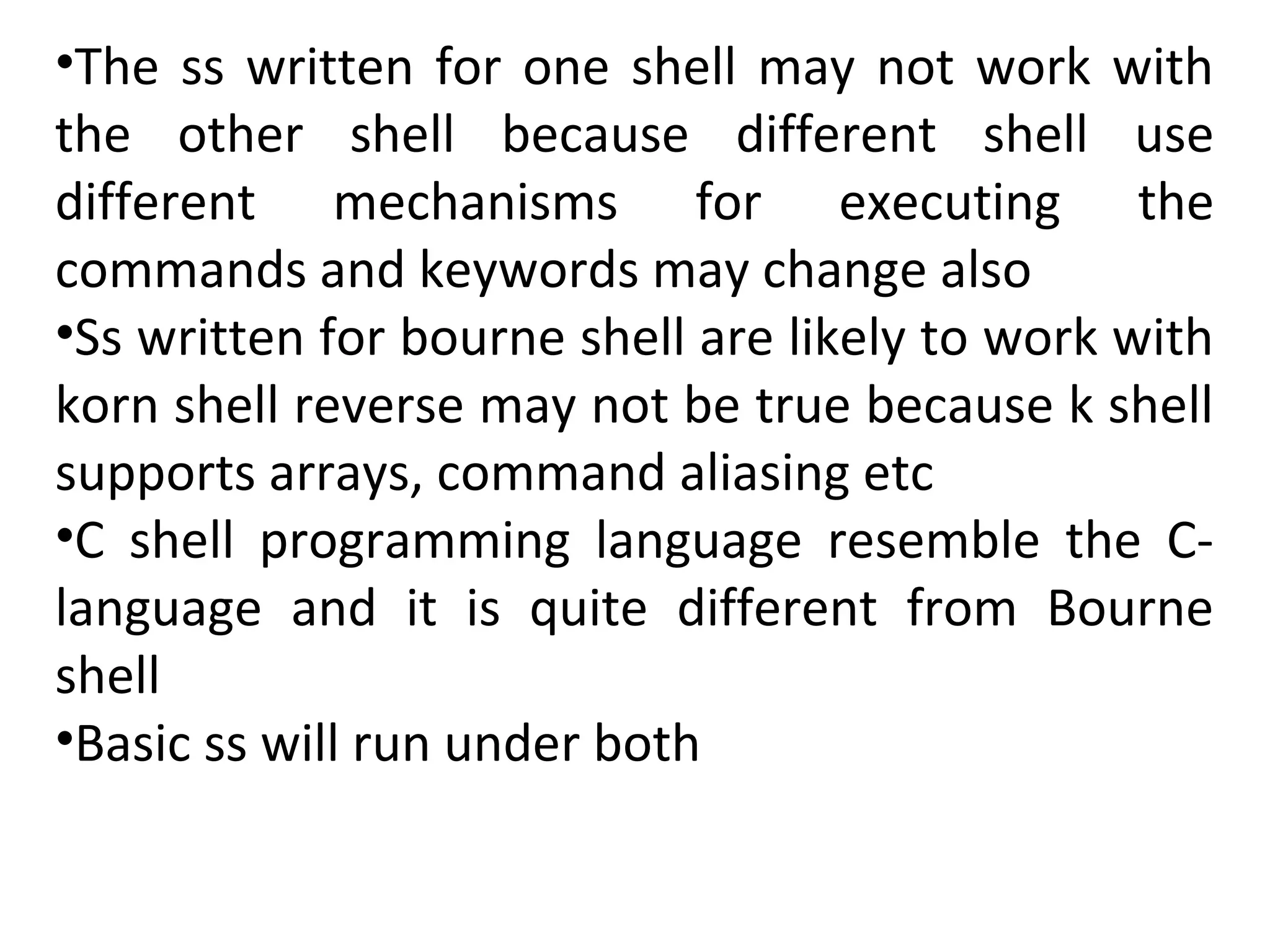 •The ss written for one shell may not work with
the other shell because different shell use
different mechanisms for executing the
commands and keywords may change also
•Ss written for bourne shell are likely to work with
korn shell reverse may not be true because k shell
supports arrays, command aliasing etc
•C shell programming language resemble the C-
language and it is quite different from Bourne
shell
•Basic ss will run under both
 