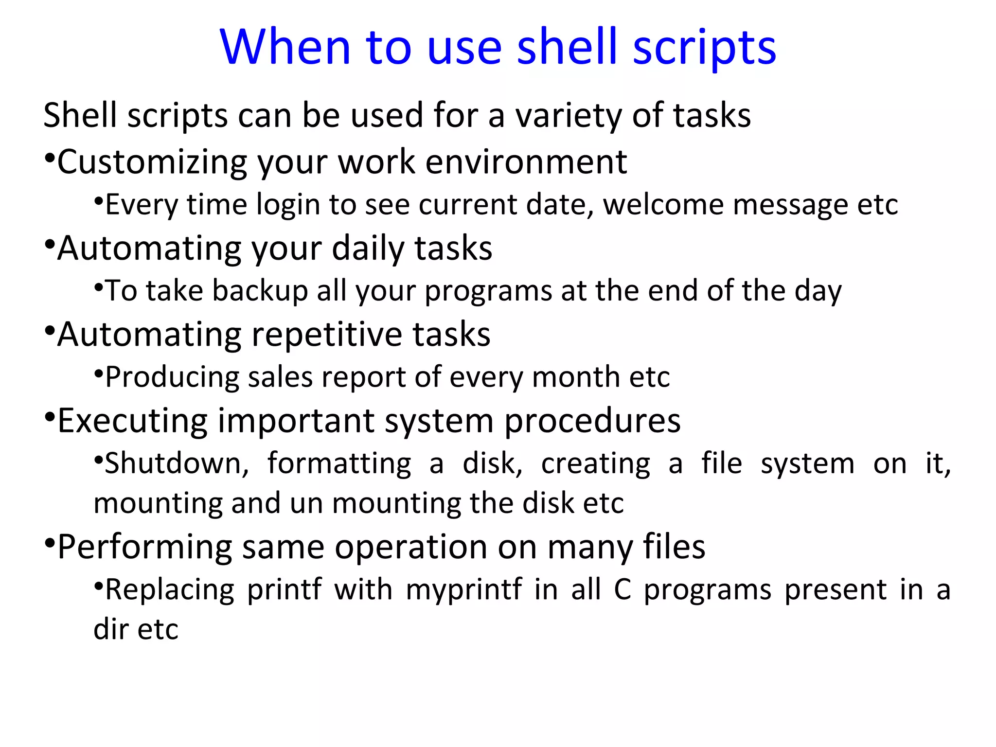 When to use shell scripts
Shell scripts can be used for a variety of tasks
•Customizing your work environment
   •Every time login to see current date, welcome message etc
•Automating your daily tasks
   •To take backup all your programs at the end of the day
•Automating repetitive tasks
   •Producing sales report of every month etc
•Executing important system procedures
   •Shutdown, formatting a disk, creating a file system on it,
   mounting and un mounting the disk etc
•Performing same operation on many files
   •Replacing printf with myprintf in all C programs present in a
   dir etc
 