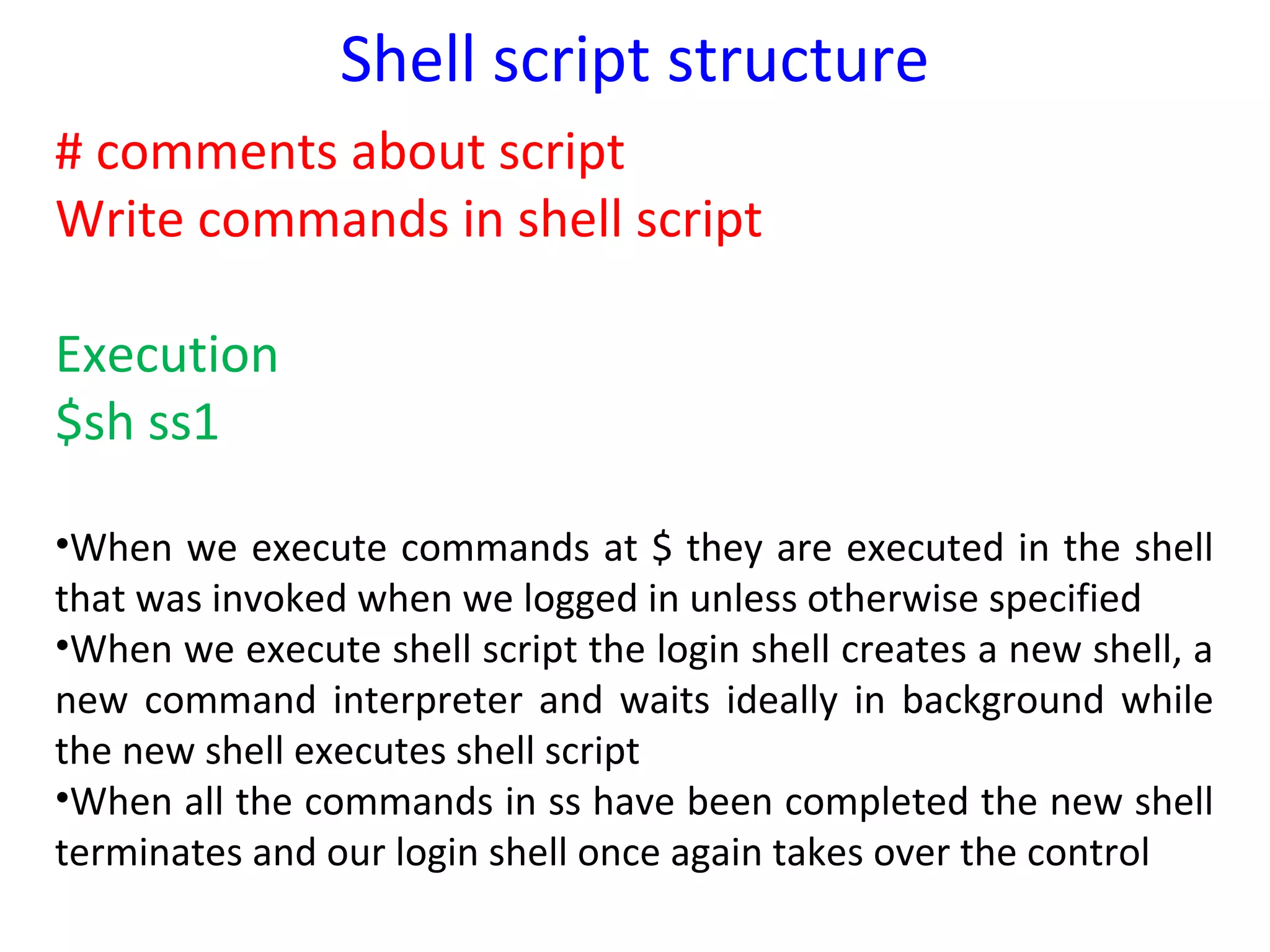 Shell script structure
# comments about script
Write commands in shell script

Execution
$sh ss1

•When we execute commands at $ they are executed in the shell
that was invoked when we logged in unless otherwise specified
•When we execute shell script the login shell creates a new shell, a
new command interpreter and waits ideally in background while
the new shell executes shell script
•When all the commands in ss have been completed the new shell
terminates and our login shell once again takes over the control
 