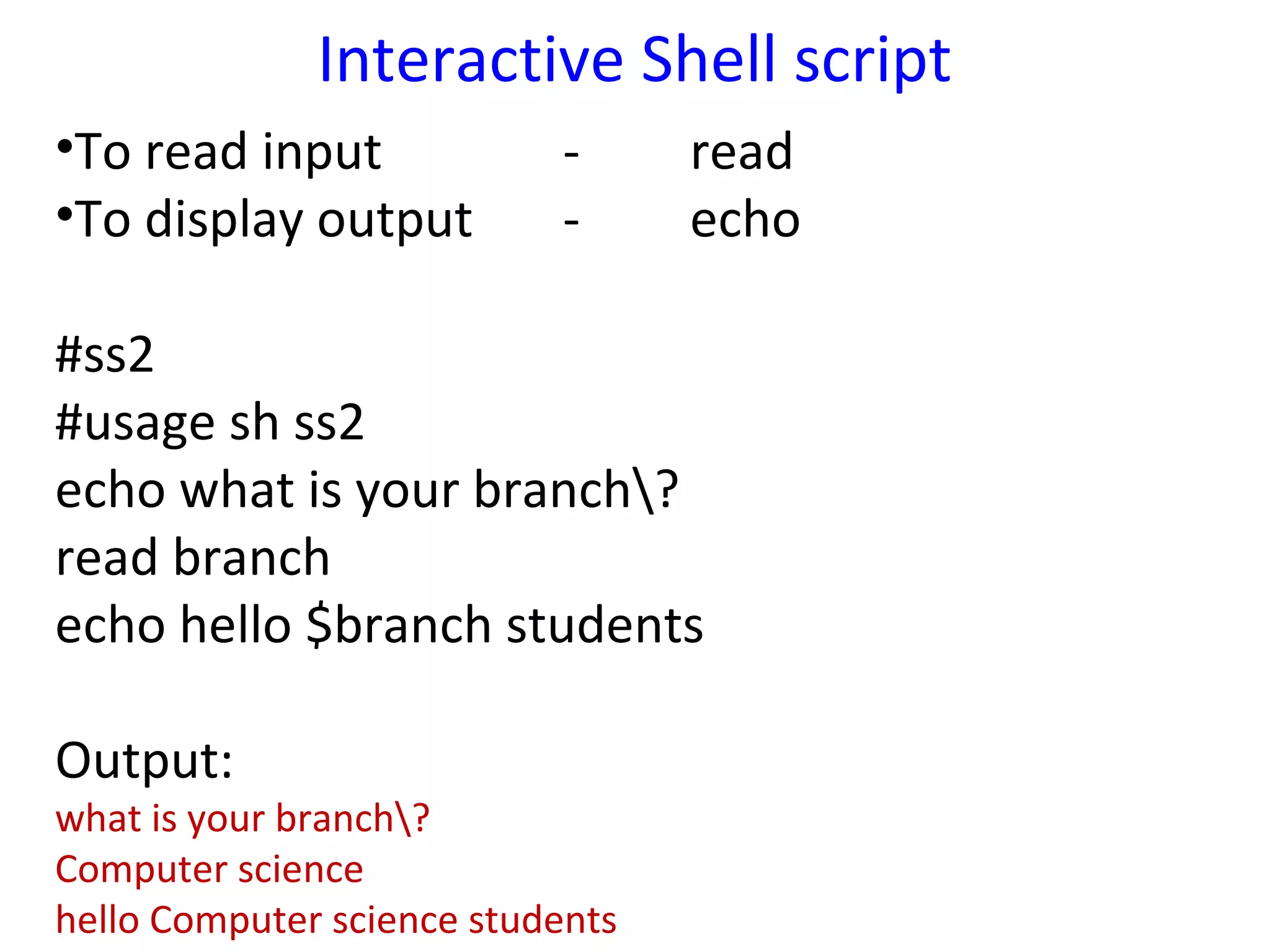 Interactive Shell script
•To read input             -      read
•To display output         -      echo

#ss2
#usage sh ss2
echo what is your branch?
read branch
echo hello $branch students

Output:
what is your branch?
Computer science
hello Computer science students
 