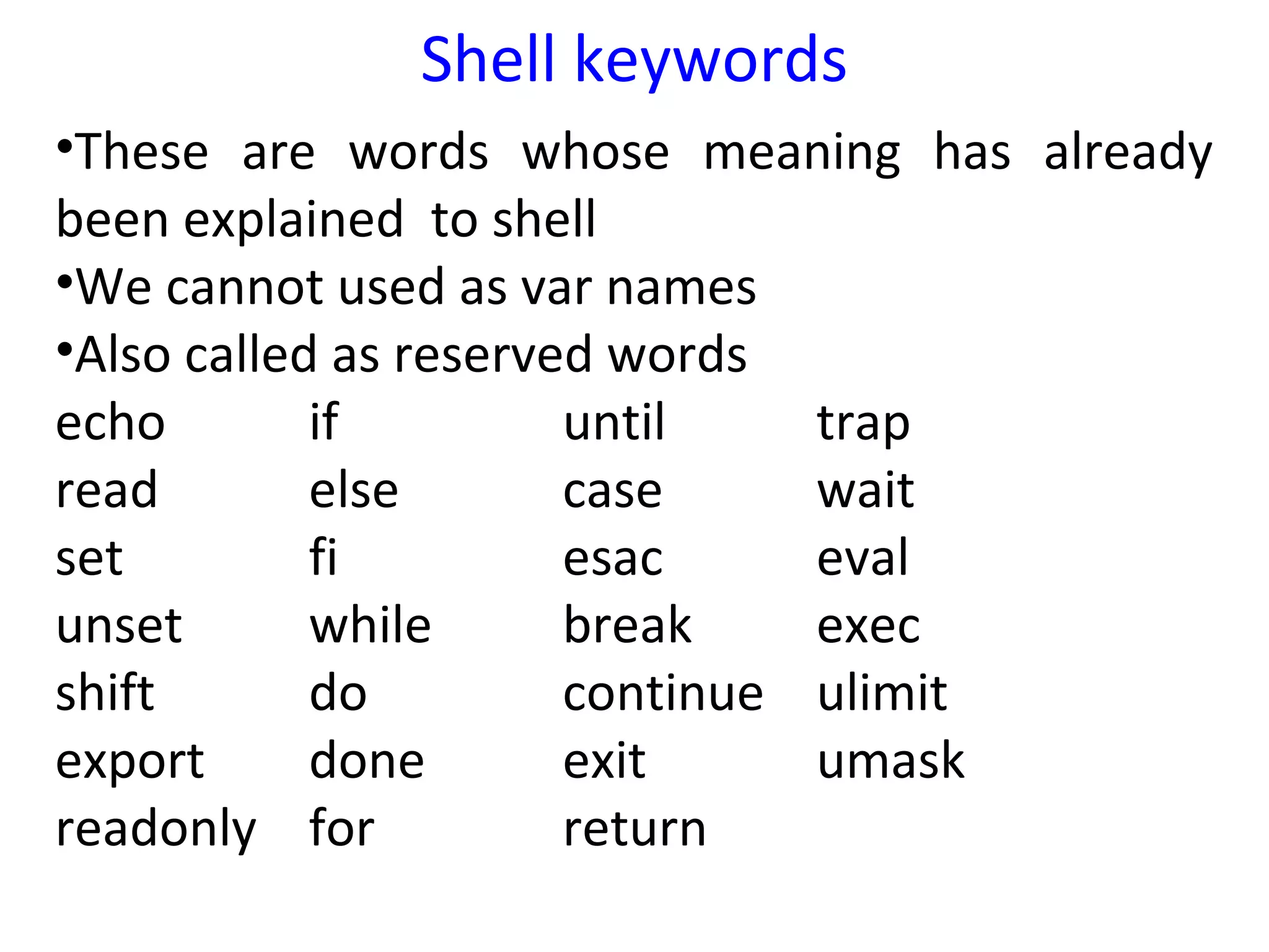 Shell keywords
•These are words whose meaning has already
been explained to shell
•We cannot used as var names
•Also called as reserved words
echo        if         until    trap
read        else       case     wait
set         fi         esac     eval
unset       while      break    exec
shift       do         continue ulimit
export      done       exit     umask
readonly for           return
 