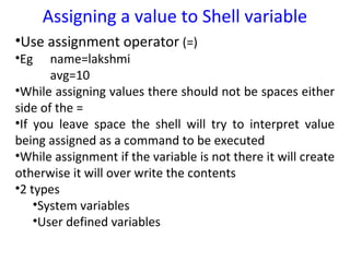 Assigning a value to Shell variable
•Use assignment operator (=)
•Eg    name=lakshmi
       avg=10
•While assigning values there should not be spaces either
side of the =
•If you leave space the shell will try to interpret value
being assigned as a command to be executed
•While assignment if the variable is not there it will create
otherwise it will over write the contents
•2 types
    •System variables
    •User defined variables
 
