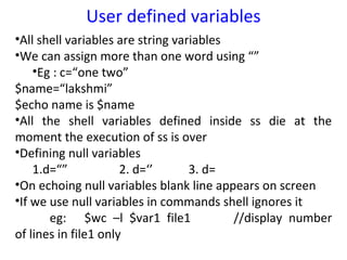 User defined variables
•All shell variables are string variables
•We can assign more than one word using “”
    •Eg : c=“one two”
$name=“lakshmi”
$echo name is $name
•All the shell variables defined inside ss die at the
moment the execution of ss is over
•Defining null variables
    1.d=“”            2. d=‘’      3. d=
•On echoing null variables blank line appears on screen
•If we use null variables in commands shell ignores it
       eg: $wc –l $var1 file1             //display number
of lines in file1 only
 