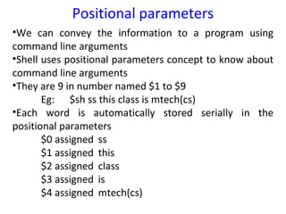 Positional parameters
•We can convey the information to a program using
command line arguments
•Shell uses positional parameters concept to know about
command line arguments
•They are 9 in number named $1 to $9
       Eg: $sh ss this class is mtech(cs)
•Each word is automatically stored serially in the
positional parameters
       $0 assigned ss
       $1 assigned this
       $2 assigned class
       $3 assigned is
       $4 assigned mtech(cs)
 