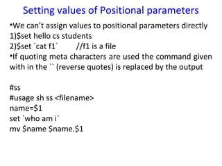 Setting values of Positional parameters
•We can’t assign values to positional parameters directly
1)$set hello cs students
2)$set `cat f1`      //f1 is a file
•If quoting meta characters are used the command given
with in the `` (reverse quotes) is replaced by the output

#ss
#usage sh ss <filename>
name=$1
set `who am i`
mv $name $name.$1
 