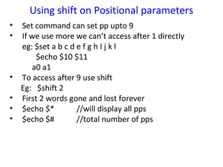 Using shift on Positional parameters
•   Set command can set pp upto 9
•   If we use more we can’t access after 1 directly
    eg: $set a b c d e f g h I j k l
         $echo $10 $11
       a0 a1
•   To access after 9 use shift
    Eg: $shift 2
•   First 2 words gone and lost forever
•   $echo $*         //will display all pps
•   $echo $#         //total number of pps
 
