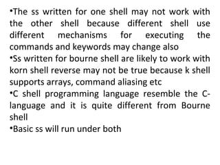 •The ss written for one shell may not work with
the other shell because different shell use
different mechanisms for executing the
commands and keywords may change also
•Ss written for bourne shell are likely to work with
korn shell reverse may not be true because k shell
supports arrays, command aliasing etc
•C shell programming language resemble the C-
language and it is quite different from Bourne
shell
•Basic ss will run under both
 