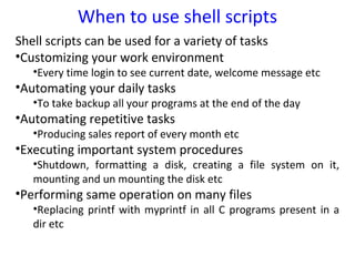 When to use shell scripts
Shell scripts can be used for a variety of tasks
•Customizing your work environment
   •Every time login to see current date, welcome message etc
•Automating your daily tasks
   •To take backup all your programs at the end of the day
•Automating repetitive tasks
   •Producing sales report of every month etc
•Executing important system procedures
   •Shutdown, formatting a disk, creating a file system on it,
   mounting and un mounting the disk etc
•Performing same operation on many files
   •Replacing printf with myprintf in all C programs present in a
   dir etc
 