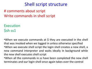 Shell script structure
# comments about script
Write commands in shell script

Execution
$sh ss1

•When we execute commands at $ they are executed in the shell
that was invoked when we logged in unless otherwise specified
•When we execute shell script the login shell creates a new shell, a
new command interpreter and waits ideally in background while
the new shell executes shell script
•When all the commands in ss have been completed the new shell
terminates and our login shell once again takes over the control
 