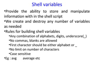 Shell variables
•Provide the ability to store and manipulate
information with in the shell script
•We create and destroy any number of variables
as needed
•Rules for building shell variables
   •Any combination of alphabets, digits, underscore(_)
   •No commas, blanks are allowed
   •First character should be either alphabet or _
   •No limit on number of characters
   •Case sensitive
•Eg : avg    average etc
 
