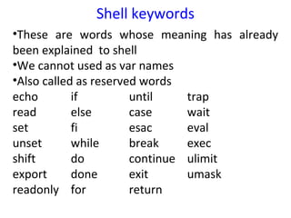 Shell keywords
•These are words whose meaning has already
been explained to shell
•We cannot used as var names
•Also called as reserved words
echo        if         until    trap
read        else       case     wait
set         fi         esac     eval
unset       while      break    exec
shift       do         continue ulimit
export      done       exit     umask
readonly for           return
 