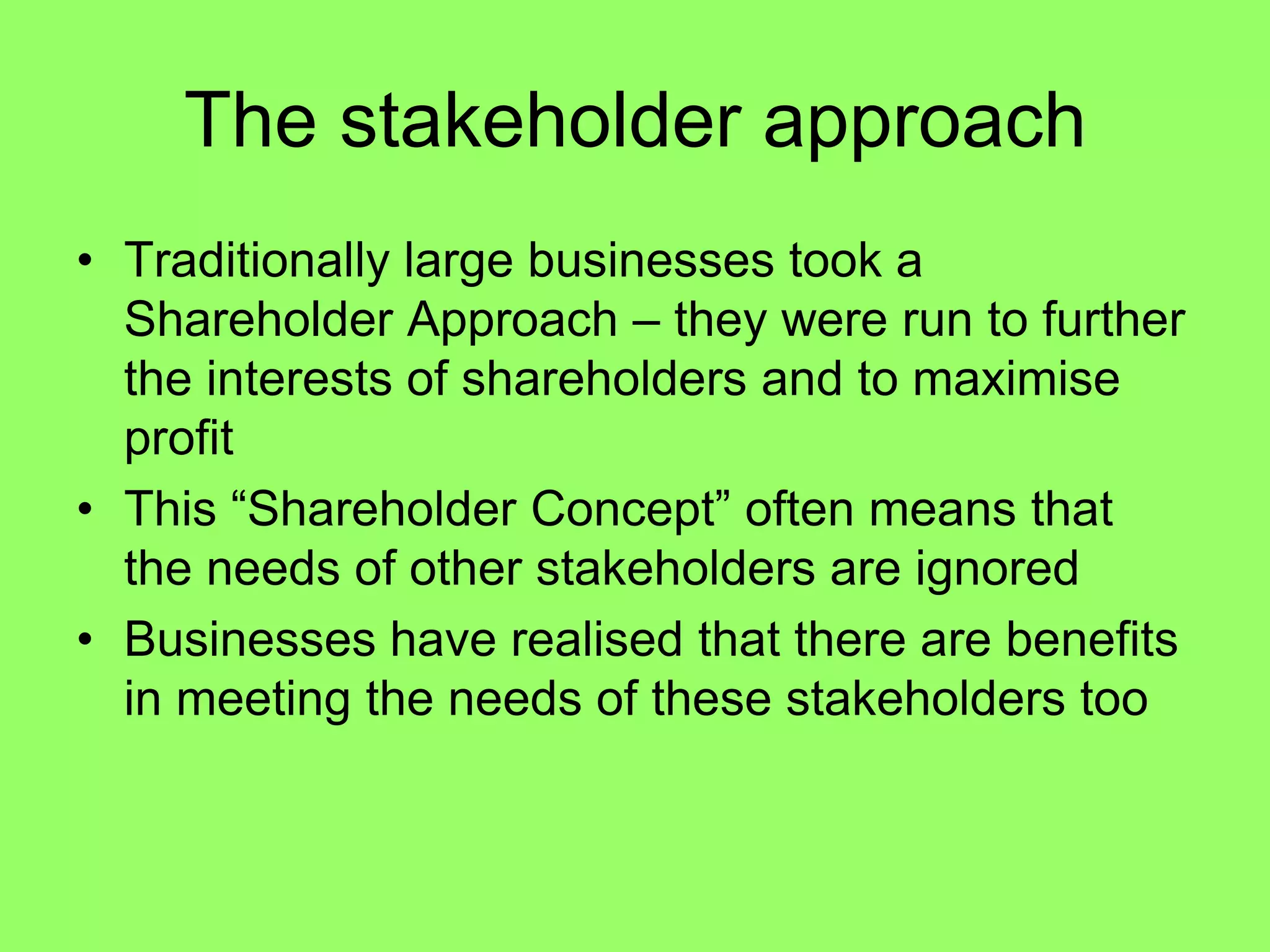 The stakeholder approachTraditionally large businesses took a Shareholder Approach – they were run to further the interests of shareholders and to maximise profitThis “Shareholder Concept” often means that the needs of other stakeholders are ignoredBusinesses have realised that there are benefits in meeting the needs of these stakeholders too