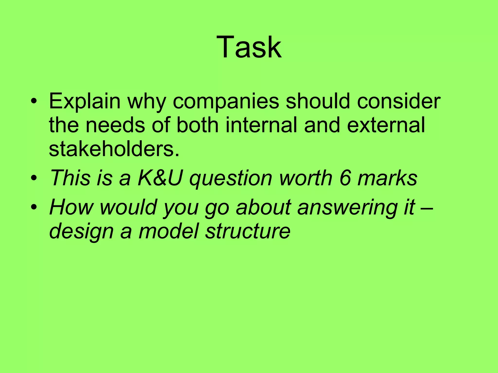 Local communities who are taken into consideration will support the company and are less likely to object to expansionTaskExplain why companies should consider the needs of both internal and external stakeholders. This is a K&U question worth 6 marksHow would you go about answering it – design a model structure