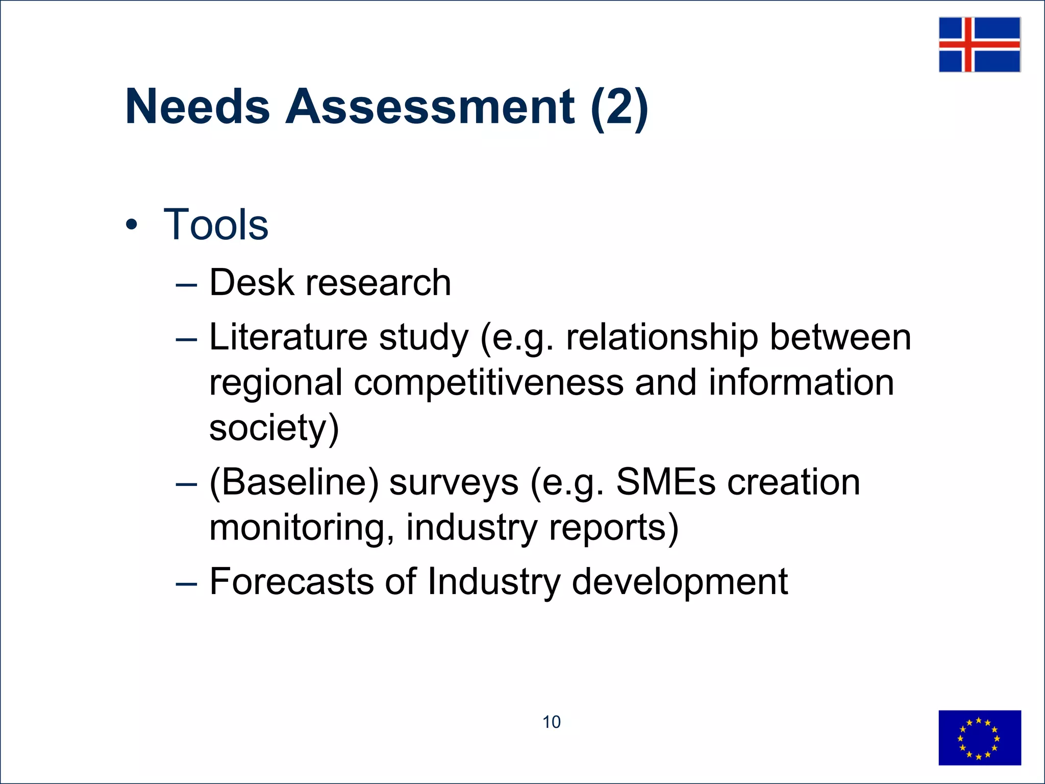 Needs Assessment (2)

• Tools
  – Desk research
  – Literature study (e.g. relationship between
    regional competitiveness and information
    society)
  – (Baseline) surveys (e.g. SMEs creation
    monitoring, industry reports)
  – Forecasts of Industry development


                        10
 