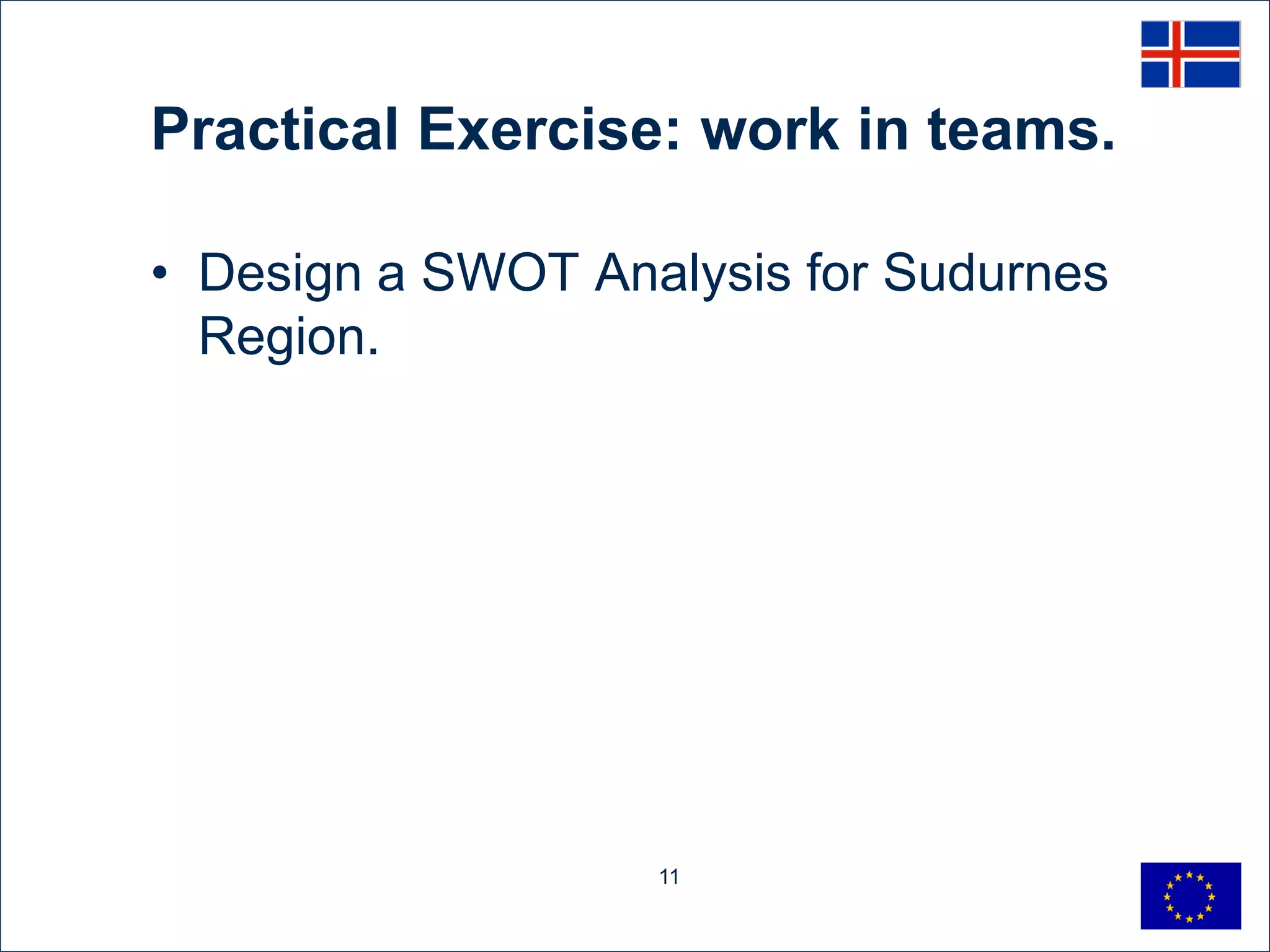 Practical Exercise: work in teams.

• Design a SWOT Analysis for Sudurnes
  Region.




                   11
 