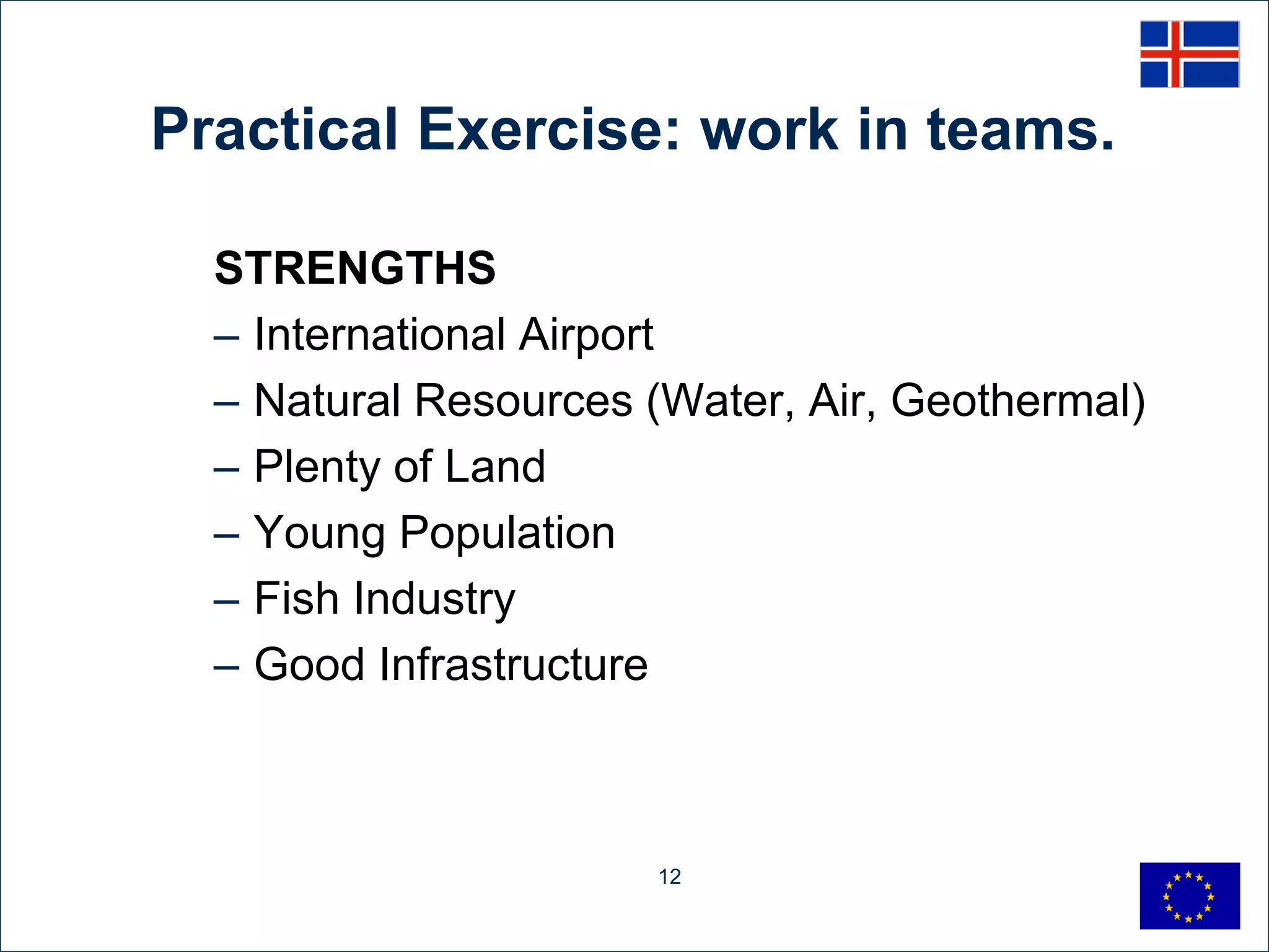 Practical Exercise: work in teams.

  STRENGTHS
  – International Airport
  – Natural Resources (Water, Air, Geothermal)
  – Plenty of Land
  – Young Population
  – Fish Industry
  – Good Infrastructure



                      12
 