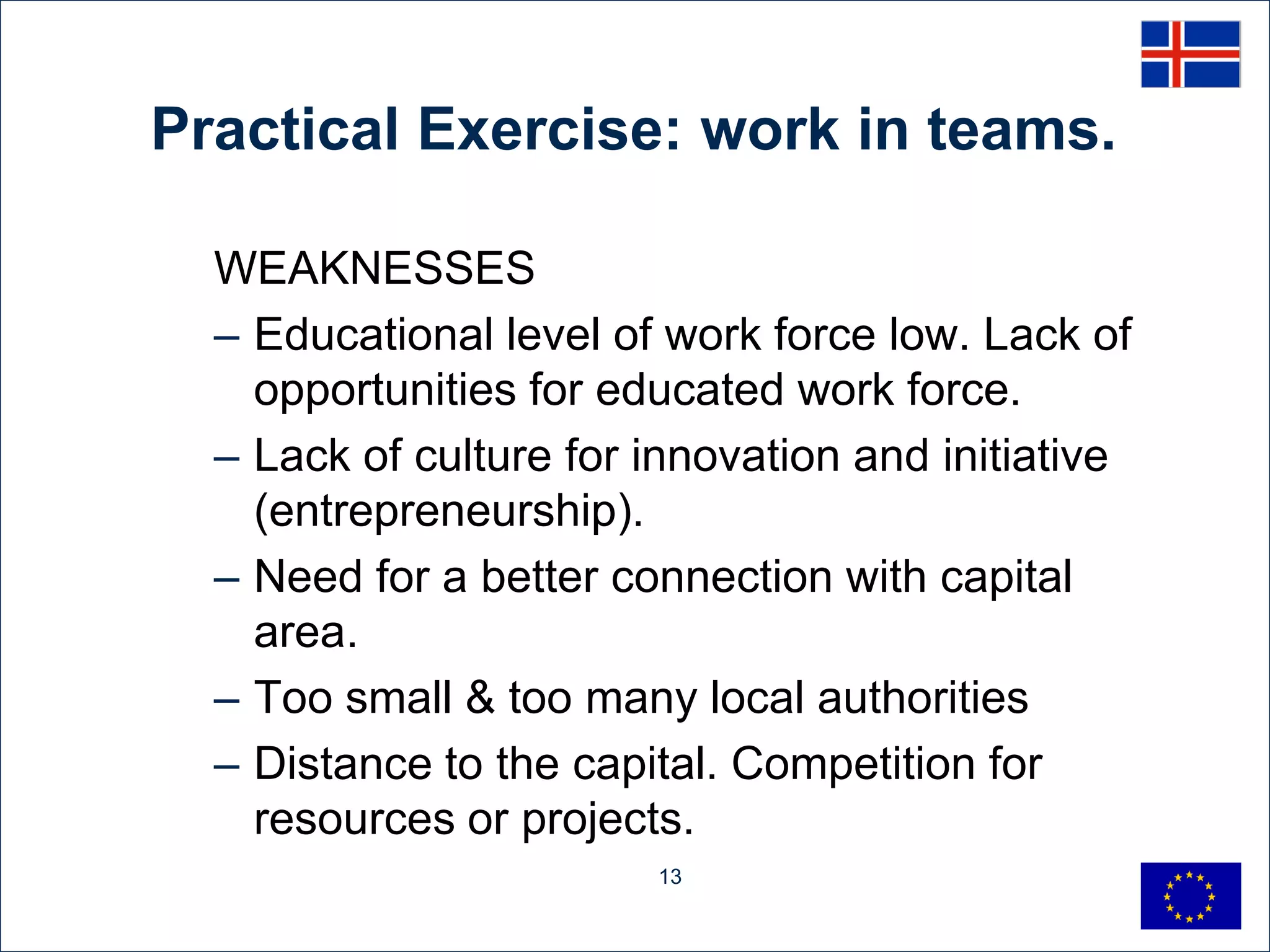 Practical Exercise: work in teams.

  WEAKNESSES
  – Educational level of work force low. Lack of
    opportunities for educated work force.
  – Lack of culture for innovation and initiative
    (entrepreneurship).
  – Need for a better connection with capital
    area.
  – Too small & too many local authorities
  – Distance to the capital. Competition for
    resources or projects.
                        13
 