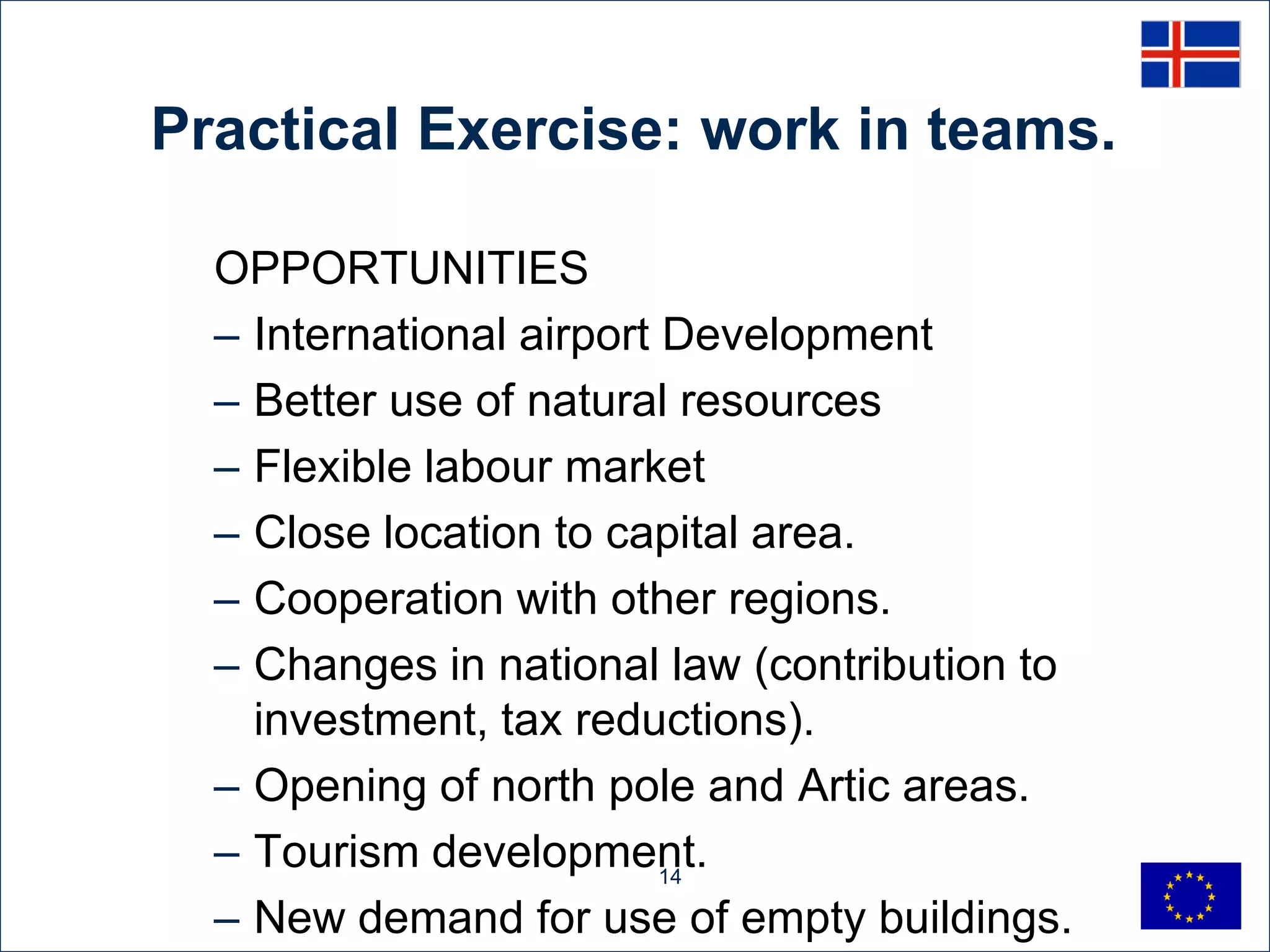 Practical Exercise: work in teams.

  OPPORTUNITIES
  – International airport Development
  – Better use of natural resources
  – Flexible labour market
  – Close location to capital area.
  – Cooperation with other regions.
  – Changes in national law (contribution to
    investment, tax reductions).
  – Opening of north pole and Artic areas.
  – Tourism development.  14

  – New demand for use of empty buildings.
 