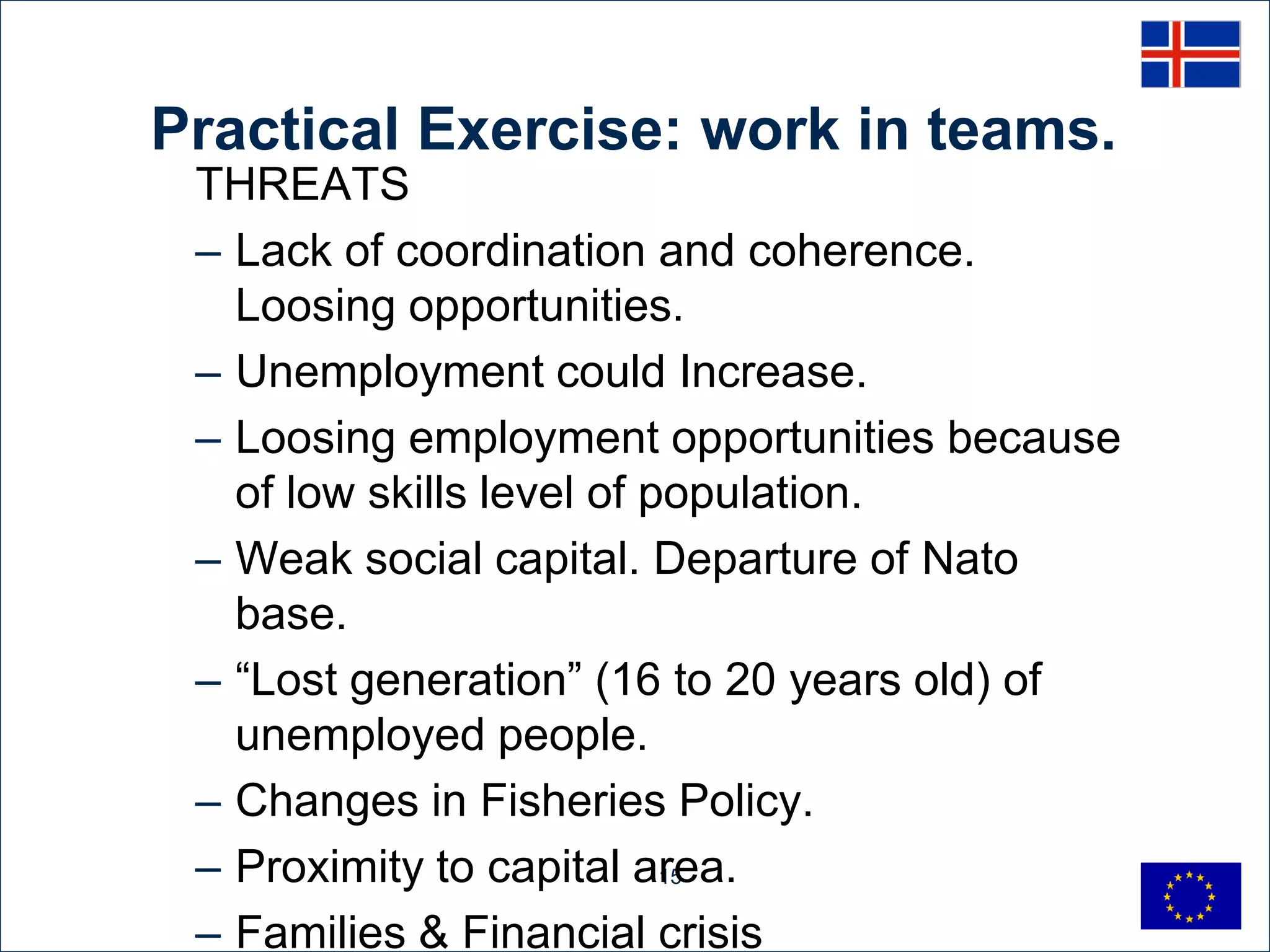 Practical Exercise: work in teams.
 THREATS
 – Lack of coordination and coherence.
   Loosing opportunities.
 – Unemployment could Increase.
 – Loosing employment opportunities because
   of low skills level of population.
 – Weak social capital. Departure of Nato
   base.
 – “Lost generation” (16 to 20 years old) of
   unemployed people.
 – Changes in Fisheries Policy.
 – Proximity to capital area.
                           15


 – Families & Financial crisis
 