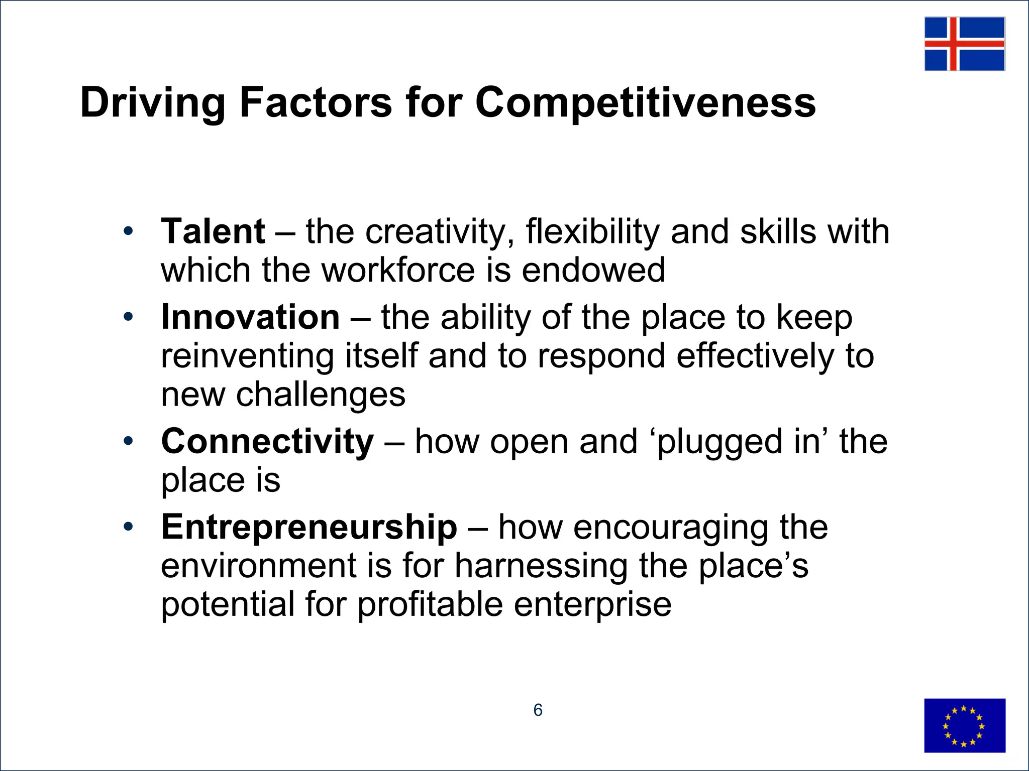 Driving Factors for Competitiveness

  • Talent – the creativity, flexibility and skills with
    which the workforce is endowed
  • Innovation – the ability of the place to keep
    reinventing itself and to respond effectively to
    new challenges
  • Connectivity – how open and „plugged in‟ the
    place is
  • Entrepreneurship – how encouraging the
    environment is for harnessing the place‟s
    potential for profitable enterprise

                              6
 