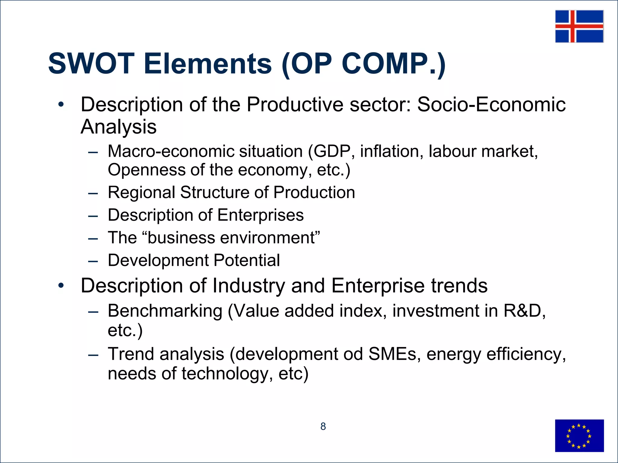 SWOT Elements (OP COMP.)
• Description of the Productive sector: Socio-Economic
  Analysis
   – Macro-economic situation (GDP, inflation, labour market,
     Openness of the economy, etc.)
   – Regional Structure of Production
   – Description of Enterprises
   – The “business environment”
   – Development Potential
• Description of Industry and Enterprise trends
   – Benchmarking (Value added index, investment in R&D,
     etc.)
   – Trend analysis (development od SMEs, energy efficiency,
     needs of technology, etc)

                                8
 