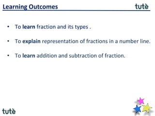 • To learn fraction and its types .
• To explain representation of fractions in a number line.
• To learn addition and subtraction of fraction.
Learning Outcomes
 